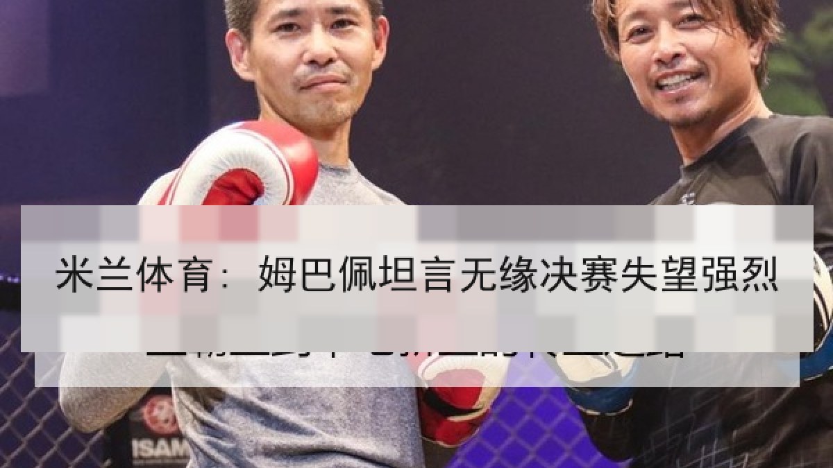 米兰体育: 姆巴佩坦言无缘决赛失望强烈 米兰体育: 姆巴佩坦言无缘决赛失望强烈