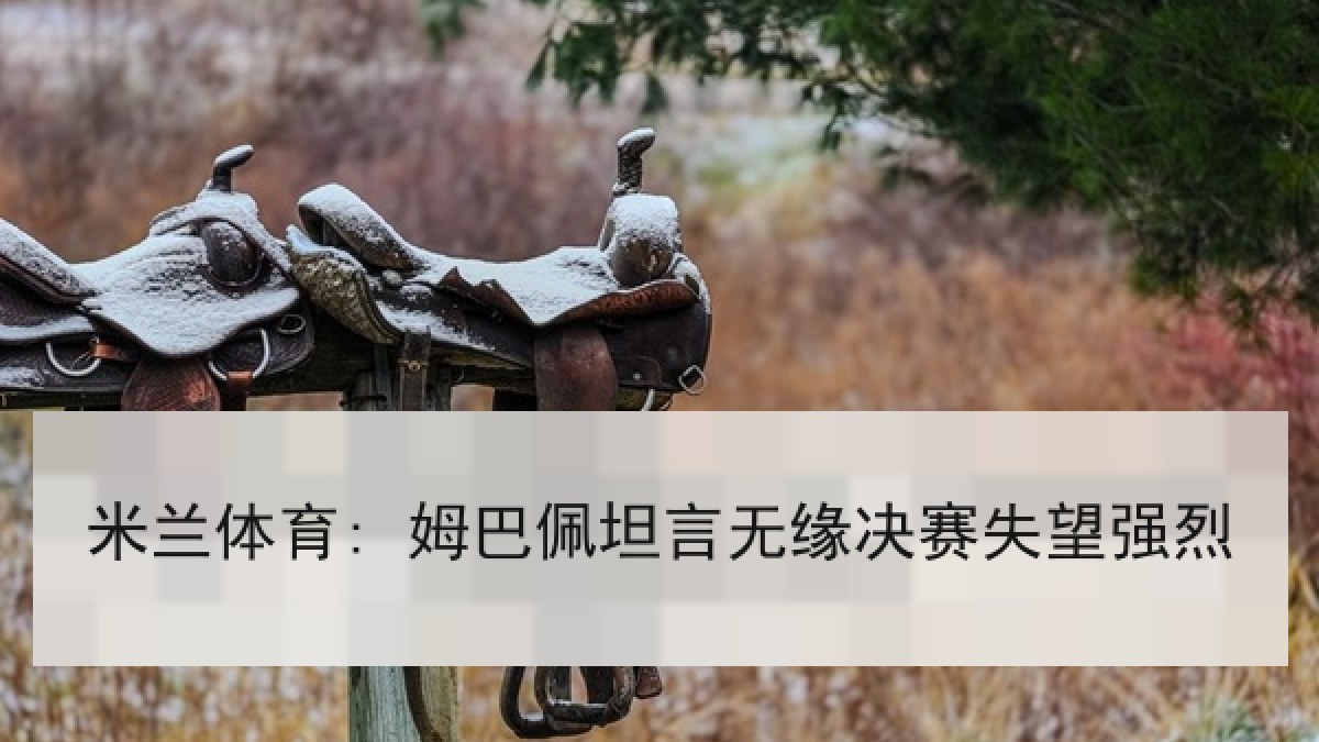 米兰体育: 姆巴佩坦言无缘决赛失望强烈 米兰体育: 姆巴佩坦言无缘决赛失望强烈